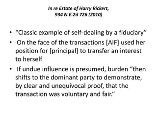 In re Estate of Harry Rickert,
934 N.E.2d 726 (2010)
• “Classic example of self-dealing by a fiduciary”
• On the face of the transactions [AIF] used her
position for [principal] to transfer an interest
to herself
• If undue influence is presumed, burden “then
shifts to the dominant party to demonstrate,
by clear and unequivocal proof, that the
transaction was voluntary and fair.”
 