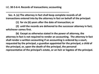 I.C. 30-5-6-4. Records of transactions; accounting
______________________________________________
Sec. 4. (a) The attorney in fact shall keep complete records of all
transactions entered into by the attorney in fact on behalf of the principal:
(1) for six (6) years after the date of transaction; or
(2) until the records are delivered to the successor attorney in fact;
whichever comes first.
(b) Except as otherwise stated in the power of attorney, the
attorney in fact is not required to render an accounting. The attorney in fact
shall render a written accounting if an accounting is ordered by a court,
requested by the principal, a guardian appointed for the principal, a child of
the principal, or, upon the death of the principal, the personal
representative of the principal’s estate, or an heir or legatee of the principal.
 