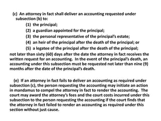 (c) An attorney in fact shall deliver an accounting requested under
subsection (b) to:
(1) the principal;
(2) a guardian appointed for the principal;
(3) the personal representative of the principal’s estate;
(4) an heir of the principal after the death of the principal; or
(5) a legatee of the principal after the death of the principal;
not later than sixty (60) days after the date the attorney in fact receives the
written request for an accounting. In the event of the principal’s death, an
accounting under this subsection must be requested not later than nine (9)
months after the date of the principal’s death.
(e) If an attorney in fact fails to deliver an accounting as required under
subsection (c), the person requesting the accounting may initiate an action
in mandamus to compel the attorney in fact to render the accounting. The
court may award the attorney’s fees and the court costs incurred under this
subsection to the person requesting the accounting if the court finds that
the attorney in fact failed to render an accounting as required under this
section without just cause.
 