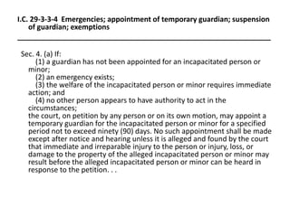 I.C. 29-3-3-4 Emergencies; appointment of temporary guardian; suspension
of guardian; exemptions
_______________________________________________________________
Sec. 4. (a) If:
(1) a guardian has not been appointed for an incapacitated person or
minor;
(2) an emergency exists;
(3) the welfare of the incapacitated person or minor requires immediate
action; and
(4) no other person appears to have authority to act in the
circumstances;
the court, on petition by any person or on its own motion, may appoint a
temporary guardian for the incapacitated person or minor for a specified
period not to exceed ninety (90) days. No such appointment shall be made
except after notice and hearing unless it is alleged and found by the court
that immediate and irreparable injury to the person or injury, loss, or
damage to the property of the alleged incapacitated person or minor may
result before the alleged incapacitated person or minor can be heard in
response to the petition. . .
 