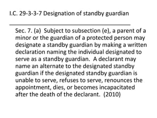 I.C. 29-3-3-7 Designation of standby guardian
_____________________________________
Sec. 7. (a) Subject to subsection (e), a parent of a
minor or the guardian of a protected person may
designate a standby guardian by making a written
declaration naming the individual designated to
serve as a standby guardian. A declarant may
name an alternate to the designated standby
guardian if the designated standby guardian is
unable to serve, refuses to serve, renounces the
appointment, dies, or becomes incapacitated
after the death of the declarant. (2010)
 
