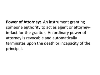 Power of Attorney: An instrument granting
someone authority to act as agent or attorney-
in-fact for the grantor. An ordinary power of
attorney is revocable and automatically
terminates upon the death or incapacity of the
principal.
 