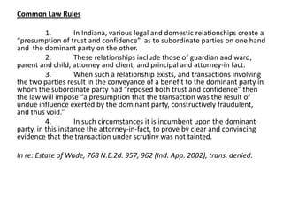 Common Law Rules
1. In Indiana, various legal and domestic relationships create a
“presumption of trust and confidence” as to subordinate parties on one hand
and the dominant party on the other.
2. These relationships include those of guardian and ward,
parent and child, attorney and client, and principal and attorney-in fact.
3. When such a relationship exists, and transactions involving
the two parties result in the conveyance of a benefit to the dominant party in
whom the subordinate party had “reposed both trust and confidence” then
the law will impose “a presumption that the transaction was the result of
undue influence exerted by the dominant party, constructively fraudulent,
and thus void.”
4. In such circumstances it is incumbent upon the dominant
party, in this instance the attorney-in-fact, to prove by clear and convincing
evidence that the transaction under scrutiny was not tainted.
In re: Estate of Wade, 768 N.E.2d. 957, 962 (Ind. App. 2002), trans. denied.
 