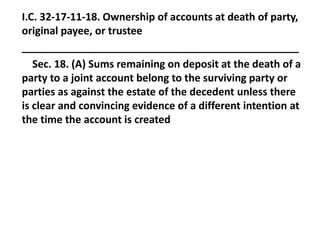 I.C. 32-17-11-18. Ownership of accounts at death of party,
original payee, or trustee
________________________________________________
Sec. 18. (A) Sums remaining on deposit at the death of a
party to a joint account belong to the surviving party or
parties as against the estate of the decedent unless there
is clear and convincing evidence of a different intention at
the time the account is created
 