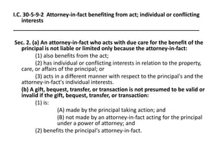 I.C. 30-5-9-2 Attorney-in-fact benefiting from act; individual or conflicting
interests
_____________________________________________________________
Sec. 2. (a) An attorney-in-fact who acts with due care for the benefit of the
principal is not liable or limited only because the attorney-in-fact:
(1) also benefits from the act;
(2) has individual or conflicting interests in relation to the property,
care, or affairs of the principal; or
(3) acts in a different manner with respect to the principal's and the
attorney-in-fact's individual interests.
(b) A gift, bequest, transfer, or transaction is not presumed to be valid or
invalid if the gift, bequest, transfer, or transaction:
(1) is:
(A) made by the principal taking action; and
(B) not made by an attorney-in-fact acting for the principal
under a power of attorney; and
(2) benefits the principal's attorney-in-fact.
 