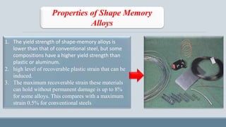 Properties of Shape Memory
Alloys
1. The yield strength of shape-memory alloys is
lower than that of conventional steel, but some
compositions have a higher yield strength than
plastic or aluminum.
2. high level of recoverable plastic strain that can be
induced.
3. The maximum recoverable strain these materials
can hold without permanent damage is up to 8%
for some alloys. This compares with a maximum
strain 0.5% for conventional steels
 