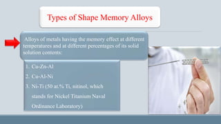 Types of Shape Memory Alloys
Alloys of metals having the memory effect at different
temperatures and at different percentages of its solid
solution contents:
1. Cu-Zn-Al
2. Cu-Al-Ni
3. Ni-Ti (50 at.% Ti, nitinol, which
stands for Nickel Titanium Naval
Ordinance Laboratory)
 
