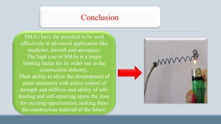 Conclusion
SMA’s have the potential to be used
effectively in advanced application like
medicine, aircraft and aerospace.
The high cost of SMAs is a major
limiting factor for its wider use in the
construction industry,.
Their ability to allow the development of
smart structures with active control of
strength and stiffness and ability of self-
healing and self-repairing opens the door
for exciting opportunities, making them
the construction material of the future.
 