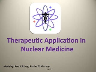 Made by: Sara Allithey, Shatha Al Mushayt
2010
Therapeutic Application in
Nuclear Medicine
 