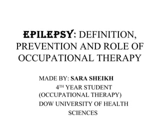 EPILEPSY: DEFINITION,
PREVENTION AND ROLE OF
OCCUPATIONAL THERAPY
   MADE BY: SARA SHEIKH
       4TH YEAR STUDENT
   (OCCUPATIONAL THERAPY)
   DOW UNIVERSITY OF HEALTH
            SCIENCES
 