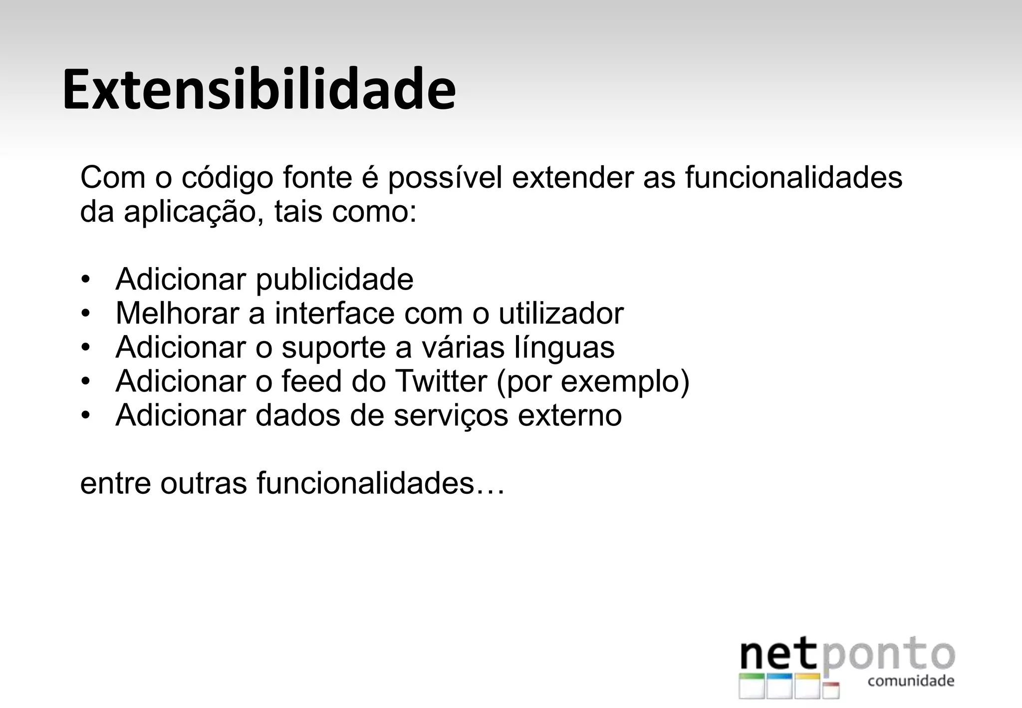 Extensibilidade
Com o código fonte é possível extender as funcionalidades
da aplicação, tais como:
• Adicionar publicidade
• Melhorar a interface com o utilizador
• Adicionar o suporte a várias línguas
• Adicionar o feed do Twitter (por exemplo)
• Adicionar dados de serviços externo
entre outras funcionalidades…
 