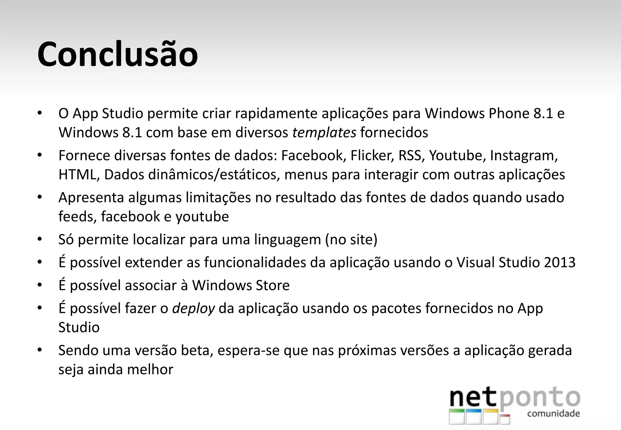 Conclusão
• O App Studio permite criar rapidamente aplicações para Windows Phone 8.1 e
Windows 8.1 com base em diversos templates fornecidos
• Fornece diversas fontes de dados: Facebook, Flicker, RSS, Youtube, Instagram,
HTML, Dados dinâmicos/estáticos, menus para interagir com outras aplicações
• Apresenta algumas limitações no resultado das fontes de dados quando usado
feeds, facebook e youtube
• Só permite localizar para uma linguagem (no site)
• É possível extender as funcionalidades da aplicação usando o Visual Studio 2013
• É possível associar à Windows Store
• É possível fazer o deploy da aplicação usando os pacotes fornecidos no App
Studio
• Sendo uma versão beta, espera-se que nas próximas versões a aplicação gerada
seja ainda melhor
 