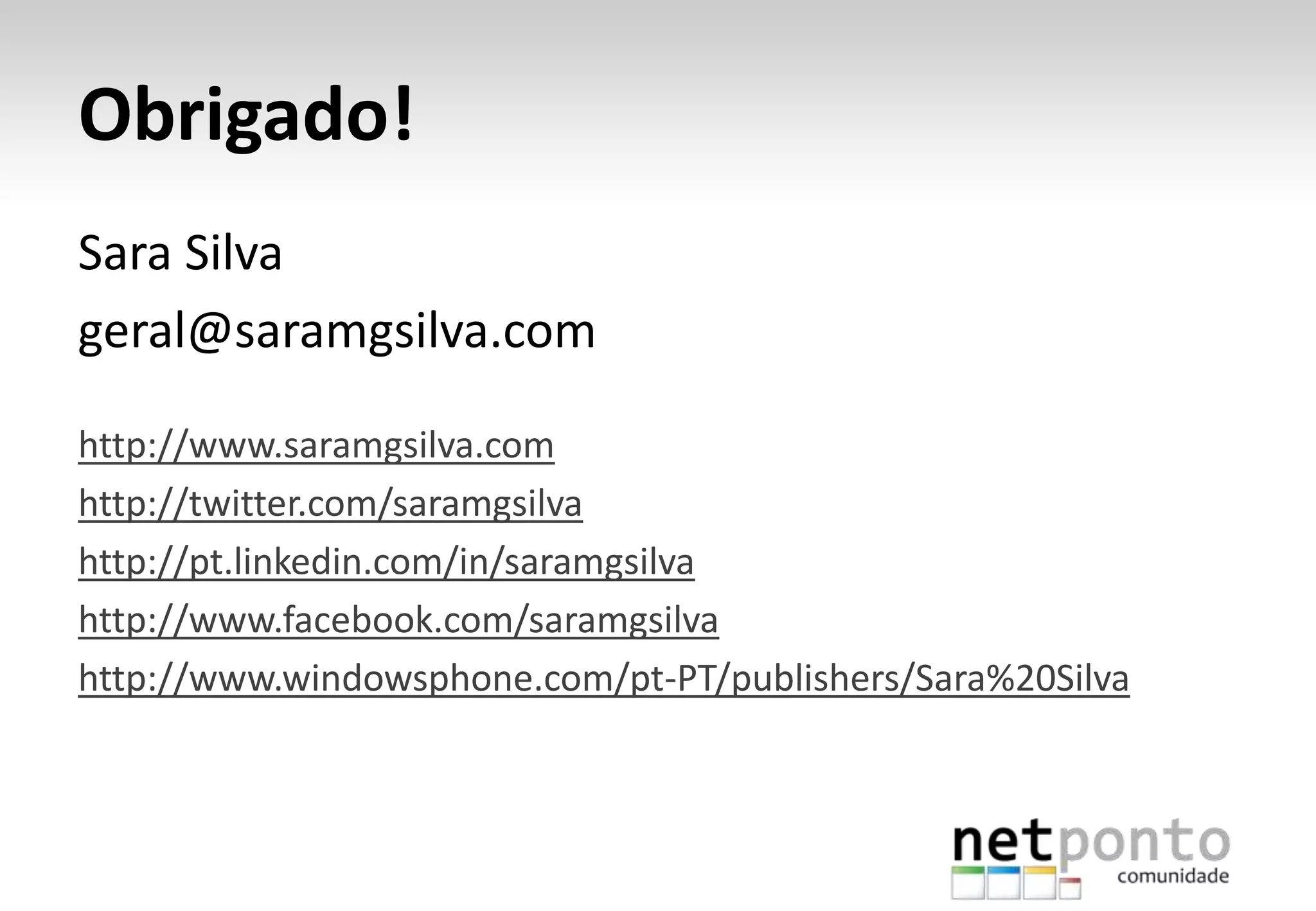 Obrigado!
Sara Silva
geral@saramgsilva.com
http://www.saramgsilva.com
http://twitter.com/saramgsilva
http://pt.linkedin.com/in/saramgsilva
http://www.facebook.com/saramgsilva
http://www.windowsphone.com/pt-PT/publishers/Sara%20Silva
 