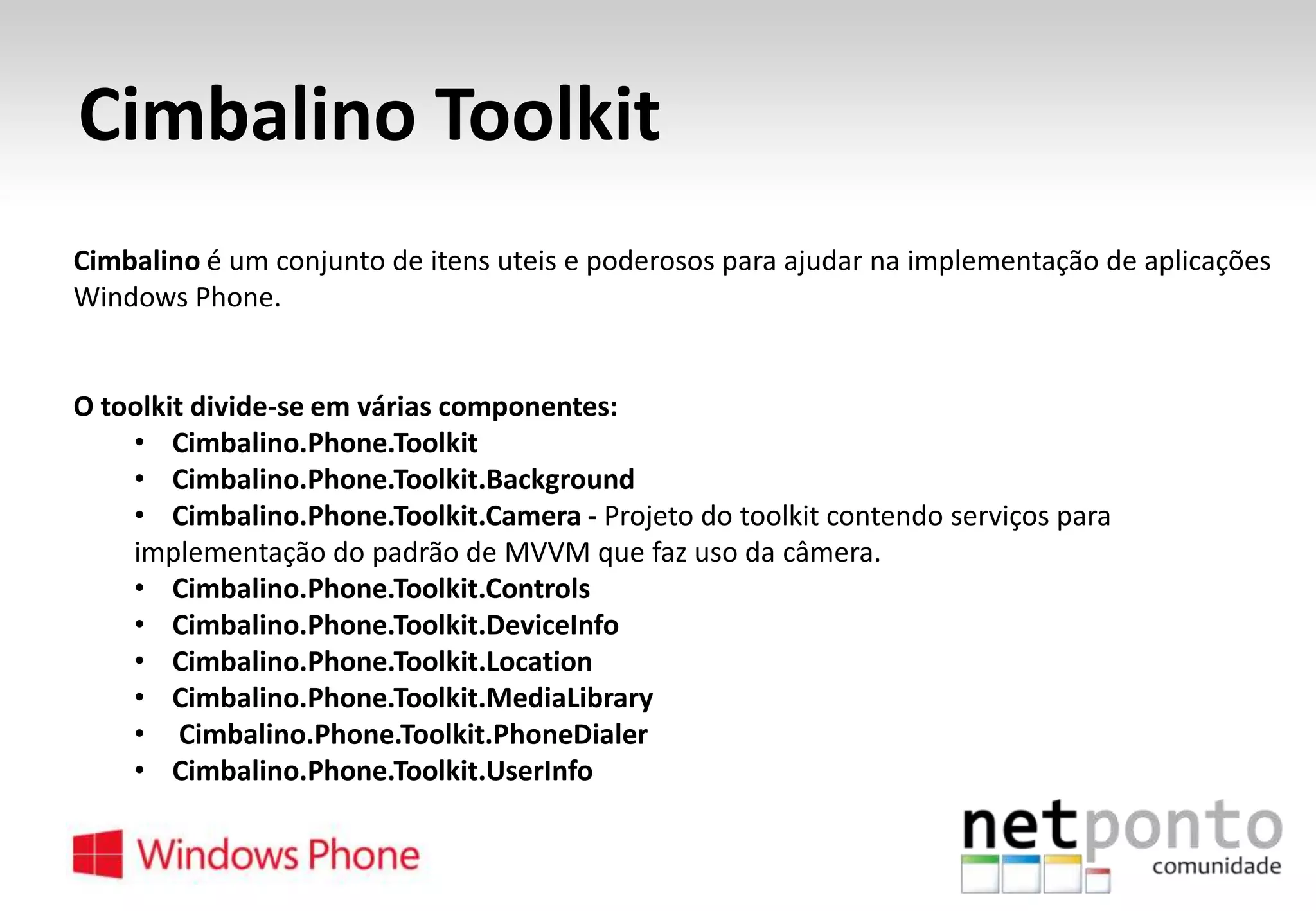 Cimbalino Toolkit
Cimbalino é um conjunto de itens uteis e poderosos para ajudar na implementação de aplicações
Windows Phone.

O toolkit divide-se em várias componentes:
• Cimbalino.Phone.Toolkit
• Cimbalino.Phone.Toolkit.Background
• Cimbalino.Phone.Toolkit.Camera - Projeto do toolkit contendo serviços para
implementação do padrão de MVVM que faz uso da câmera.
• Cimbalino.Phone.Toolkit.Controls
• Cimbalino.Phone.Toolkit.DeviceInfo
• Cimbalino.Phone.Toolkit.Location
• Cimbalino.Phone.Toolkit.MediaLibrary
• Cimbalino.Phone.Toolkit.PhoneDialer
• Cimbalino.Phone.Toolkit.UserInfo

 