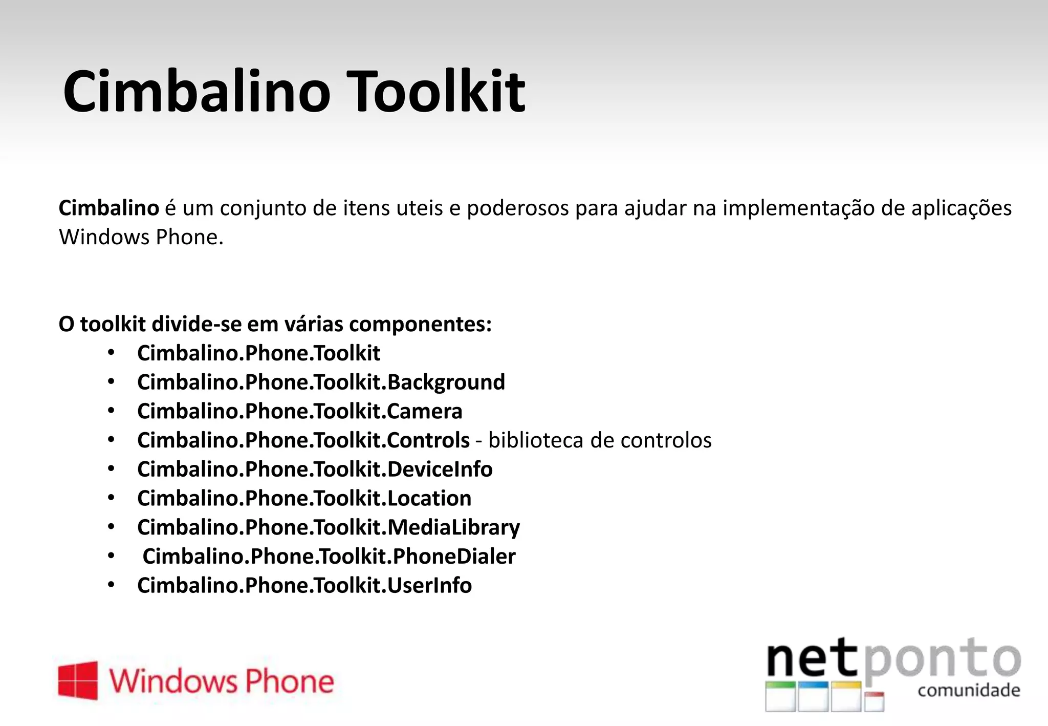Cimbalino Toolkit
Cimbalino é um conjunto de itens uteis e poderosos para ajudar na implementação de aplicações
Windows Phone.

O toolkit divide-se em várias componentes:
• Cimbalino.Phone.Toolkit
• Cimbalino.Phone.Toolkit.Background
• Cimbalino.Phone.Toolkit.Camera
• Cimbalino.Phone.Toolkit.Controls - biblioteca de controlos
• Cimbalino.Phone.Toolkit.DeviceInfo
• Cimbalino.Phone.Toolkit.Location
• Cimbalino.Phone.Toolkit.MediaLibrary
• Cimbalino.Phone.Toolkit.PhoneDialer
• Cimbalino.Phone.Toolkit.UserInfo

 