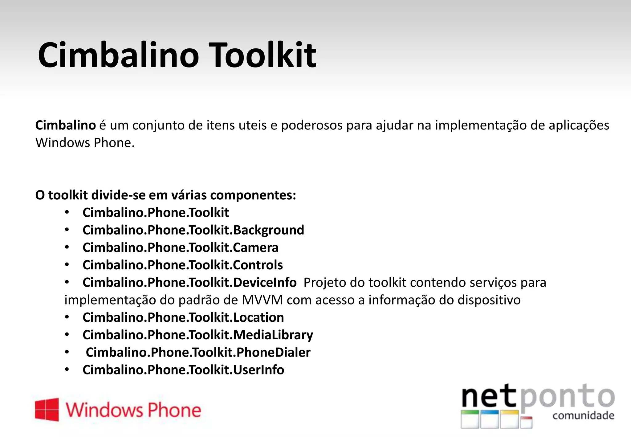 Cimbalino Toolkit
Cimbalino é um conjunto de itens uteis e poderosos para ajudar na implementação de aplicações
Windows Phone.

O toolkit divide-se em várias componentes:
• Cimbalino.Phone.Toolkit
• Cimbalino.Phone.Toolkit.Background
• Cimbalino.Phone.Toolkit.Camera
• Cimbalino.Phone.Toolkit.Controls
• Cimbalino.Phone.Toolkit.DeviceInfo Projeto do toolkit contendo serviços para
implementação do padrão de MVVM com acesso a informação do dispositivo
• Cimbalino.Phone.Toolkit.Location
• Cimbalino.Phone.Toolkit.MediaLibrary
• Cimbalino.Phone.Toolkit.PhoneDialer
• Cimbalino.Phone.Toolkit.UserInfo

 