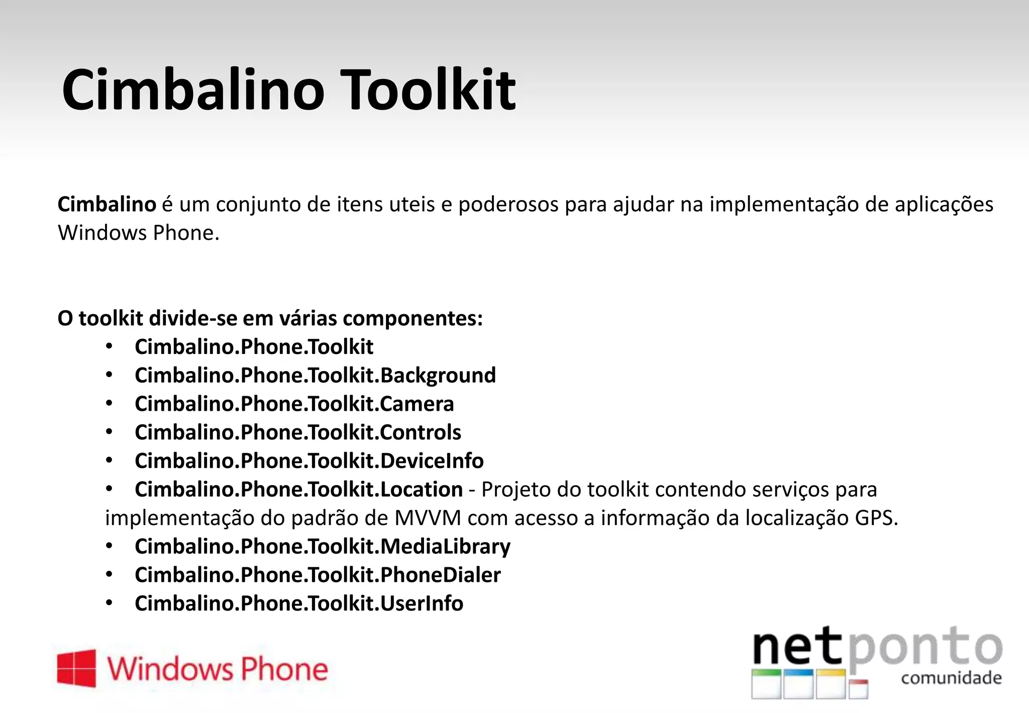 Cimbalino Toolkit
Cimbalino é um conjunto de itens uteis e poderosos para ajudar na implementação de aplicações
Windows Phone.

O toolkit divide-se em várias componentes:
• Cimbalino.Phone.Toolkit
• Cimbalino.Phone.Toolkit.Background
• Cimbalino.Phone.Toolkit.Camera
• Cimbalino.Phone.Toolkit.Controls
• Cimbalino.Phone.Toolkit.DeviceInfo
• Cimbalino.Phone.Toolkit.Location - Projeto do toolkit contendo serviços para
implementação do padrão de MVVM com acesso a informação da localização GPS.
• Cimbalino.Phone.Toolkit.MediaLibrary
• Cimbalino.Phone.Toolkit.PhoneDialer
• Cimbalino.Phone.Toolkit.UserInfo

 