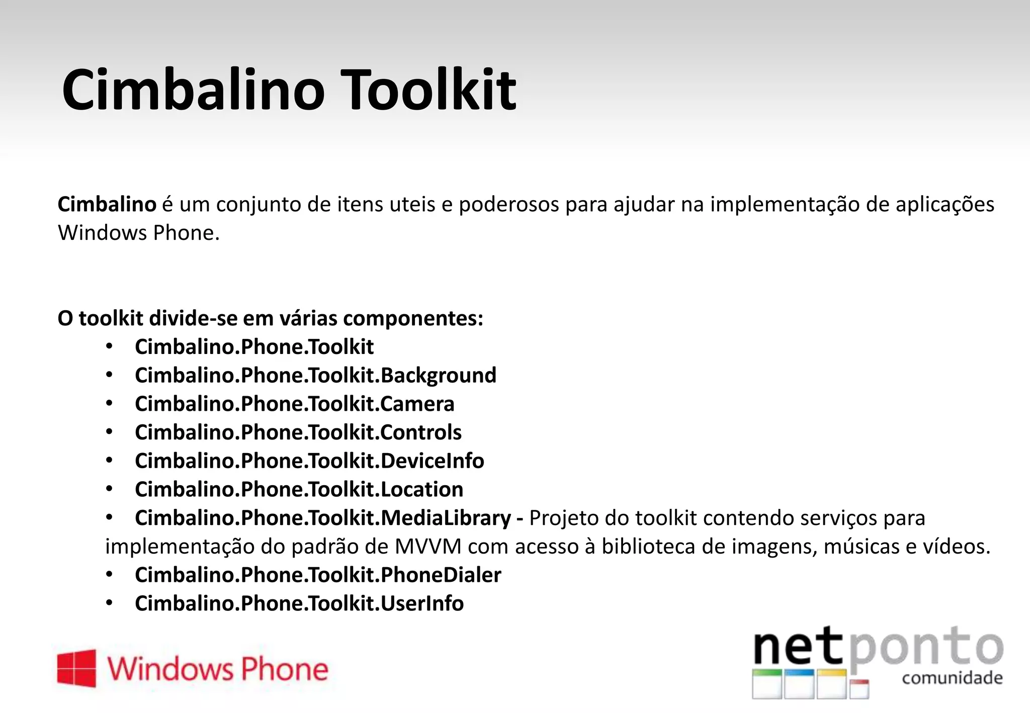 Cimbalino Toolkit
Cimbalino é um conjunto de itens uteis e poderosos para ajudar na implementação de aplicações
Windows Phone.

O toolkit divide-se em várias componentes:
• Cimbalino.Phone.Toolkit
• Cimbalino.Phone.Toolkit.Background
• Cimbalino.Phone.Toolkit.Camera
• Cimbalino.Phone.Toolkit.Controls
• Cimbalino.Phone.Toolkit.DeviceInfo
• Cimbalino.Phone.Toolkit.Location
• Cimbalino.Phone.Toolkit.MediaLibrary - Projeto do toolkit contendo serviços para
implementação do padrão de MVVM com acesso à biblioteca de imagens, músicas e vídeos.
• Cimbalino.Phone.Toolkit.PhoneDialer
• Cimbalino.Phone.Toolkit.UserInfo

 