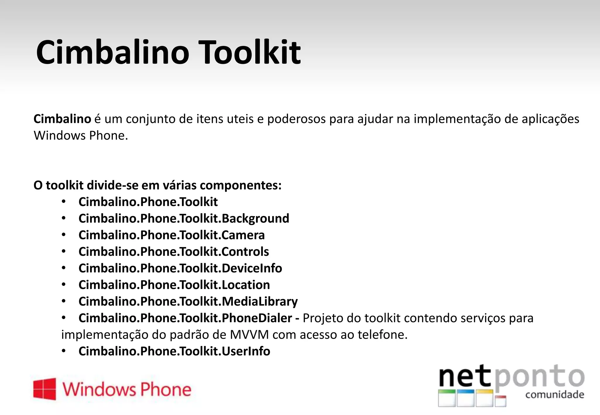 Cimbalino Toolkit
Cimbalino é um conjunto de itens uteis e poderosos para ajudar na implementação de aplicações
Windows Phone.

O toolkit divide-se em várias componentes:
• Cimbalino.Phone.Toolkit
• Cimbalino.Phone.Toolkit.Background
• Cimbalino.Phone.Toolkit.Camera
• Cimbalino.Phone.Toolkit.Controls
• Cimbalino.Phone.Toolkit.DeviceInfo
• Cimbalino.Phone.Toolkit.Location
• Cimbalino.Phone.Toolkit.MediaLibrary
• Cimbalino.Phone.Toolkit.PhoneDialer - Projeto do toolkit contendo serviços para
implementação do padrão de MVVM com acesso ao telefone.
• Cimbalino.Phone.Toolkit.UserInfo

 