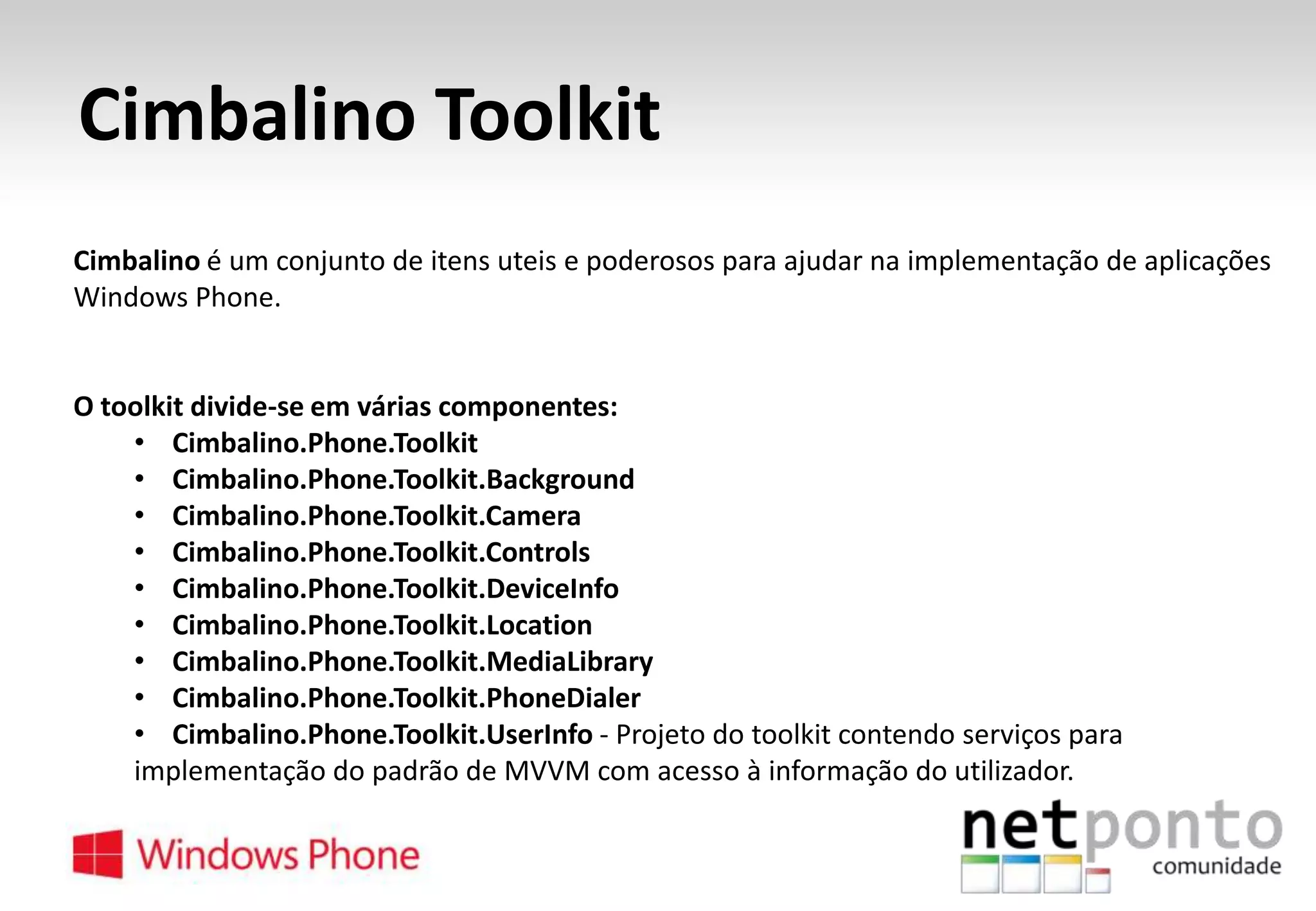 Cimbalino Toolkit
Cimbalino é um conjunto de itens uteis e poderosos para ajudar na implementação de aplicações
Windows Phone.

O toolkit divide-se em várias componentes:
• Cimbalino.Phone.Toolkit
• Cimbalino.Phone.Toolkit.Background
• Cimbalino.Phone.Toolkit.Camera
• Cimbalino.Phone.Toolkit.Controls
• Cimbalino.Phone.Toolkit.DeviceInfo
• Cimbalino.Phone.Toolkit.Location
• Cimbalino.Phone.Toolkit.MediaLibrary
• Cimbalino.Phone.Toolkit.PhoneDialer
• Cimbalino.Phone.Toolkit.UserInfo - Projeto do toolkit contendo serviços para
implementação do padrão de MVVM com acesso à informação do utilizador.

 