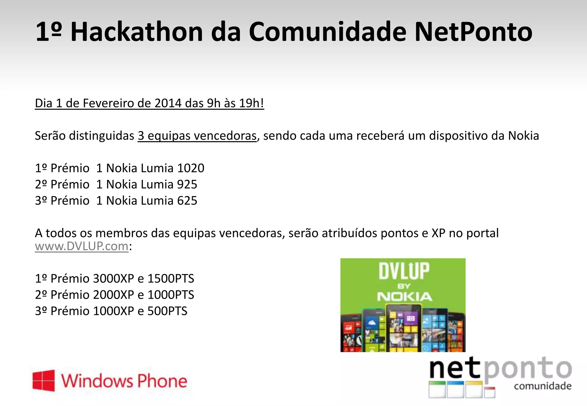 1º Hackathon da Comunidade NetPonto
Dia 1 de Fevereiro de 2014 das 9h às 19h!

Serão distinguidas 3 equipas vencedoras, sendo cada uma receberá um dispositivo da Nokia
1º Prémio 1 Nokia Lumia 1020
2º Prémio 1 Nokia Lumia 925
3º Prémio 1 Nokia Lumia 625

A todos os membros das equipas vencedoras, serão atribuídos pontos e XP no portal
www.DVLUP.com:
1º Prémio 3000XP e 1500PTS
2º Prémio 2000XP e 1000PTS
3º Prémio 1000XP e 500PTS

 