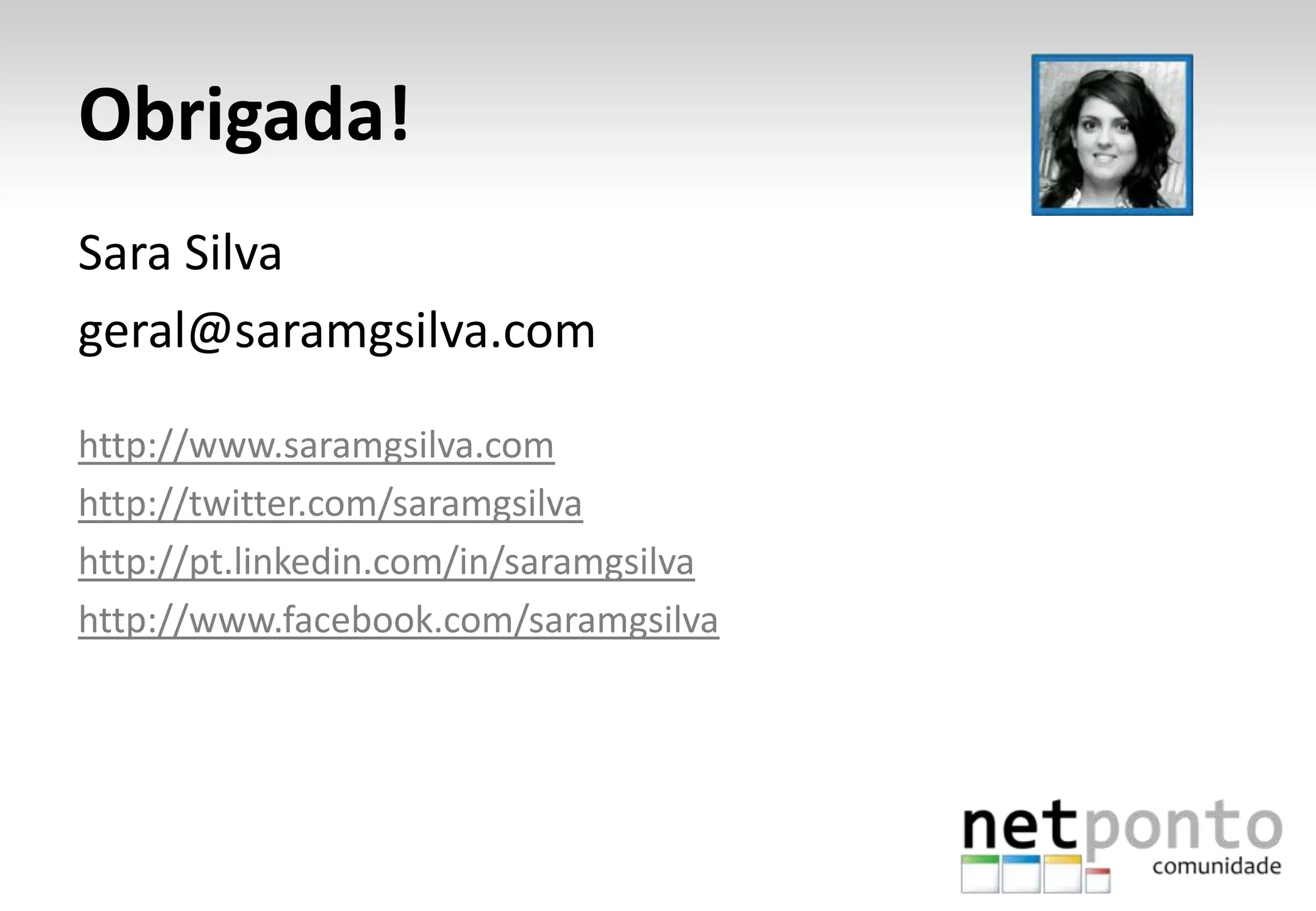 Obrigada!
Sara Silva
geral@saramgsilva.com
http://www.saramgsilva.com
http://twitter.com/saramgsilva
http://pt.linkedin.com/in/saramgsilva
http://www.facebook.com/saramgsilva

 
