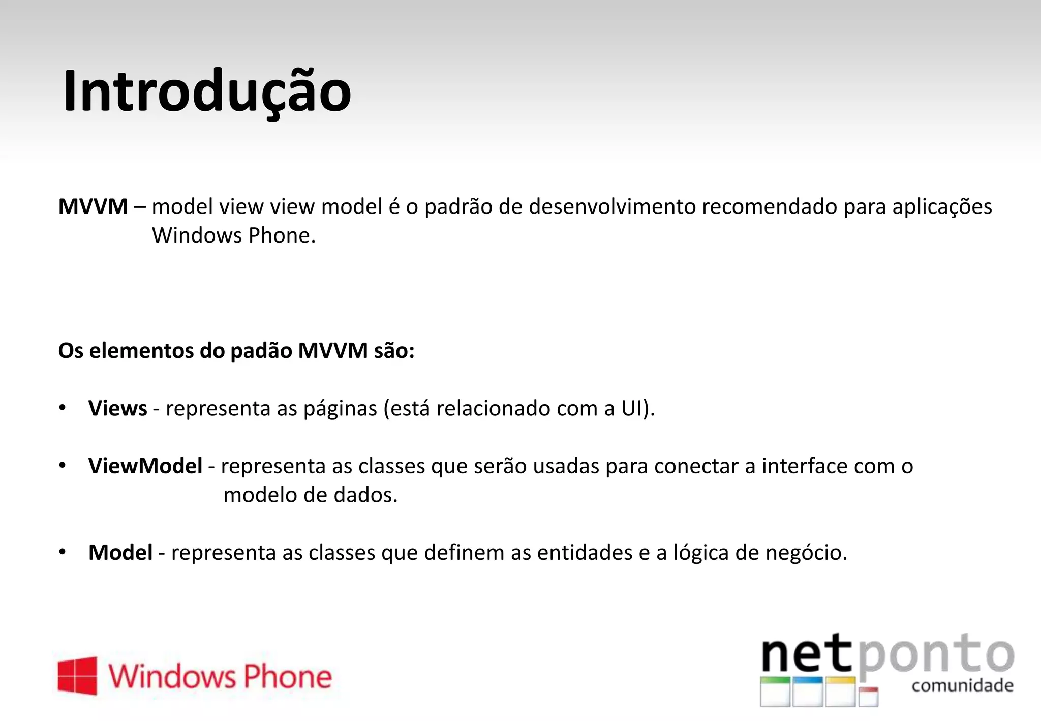 Introdução
MVVM – model view view model é o padrão de desenvolvimento recomendado para aplicações
Windows Phone.

Os elementos do padão MVVM são:
• Views - representa as páginas (está relacionado com a UI).
• ViewModel - representa as classes que serão usadas para conectar a interface com o
modelo de dados.
• Model - representa as classes que definem as entidades e a lógica de negócio.

 