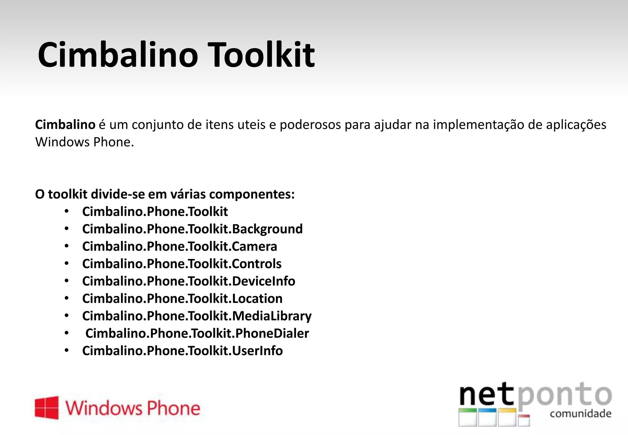 Cimbalino Toolkit
Cimbalino é um conjunto de itens uteis e poderosos para ajudar na implementação de aplicações
Windows Phone.

O toolkit divide-se em várias componentes:
• Cimbalino.Phone.Toolkit
• Cimbalino.Phone.Toolkit.Background
• Cimbalino.Phone.Toolkit.Camera
• Cimbalino.Phone.Toolkit.Controls
• Cimbalino.Phone.Toolkit.DeviceInfo
• Cimbalino.Phone.Toolkit.Location
• Cimbalino.Phone.Toolkit.MediaLibrary
• Cimbalino.Phone.Toolkit.PhoneDialer
• Cimbalino.Phone.Toolkit.UserInfo

 