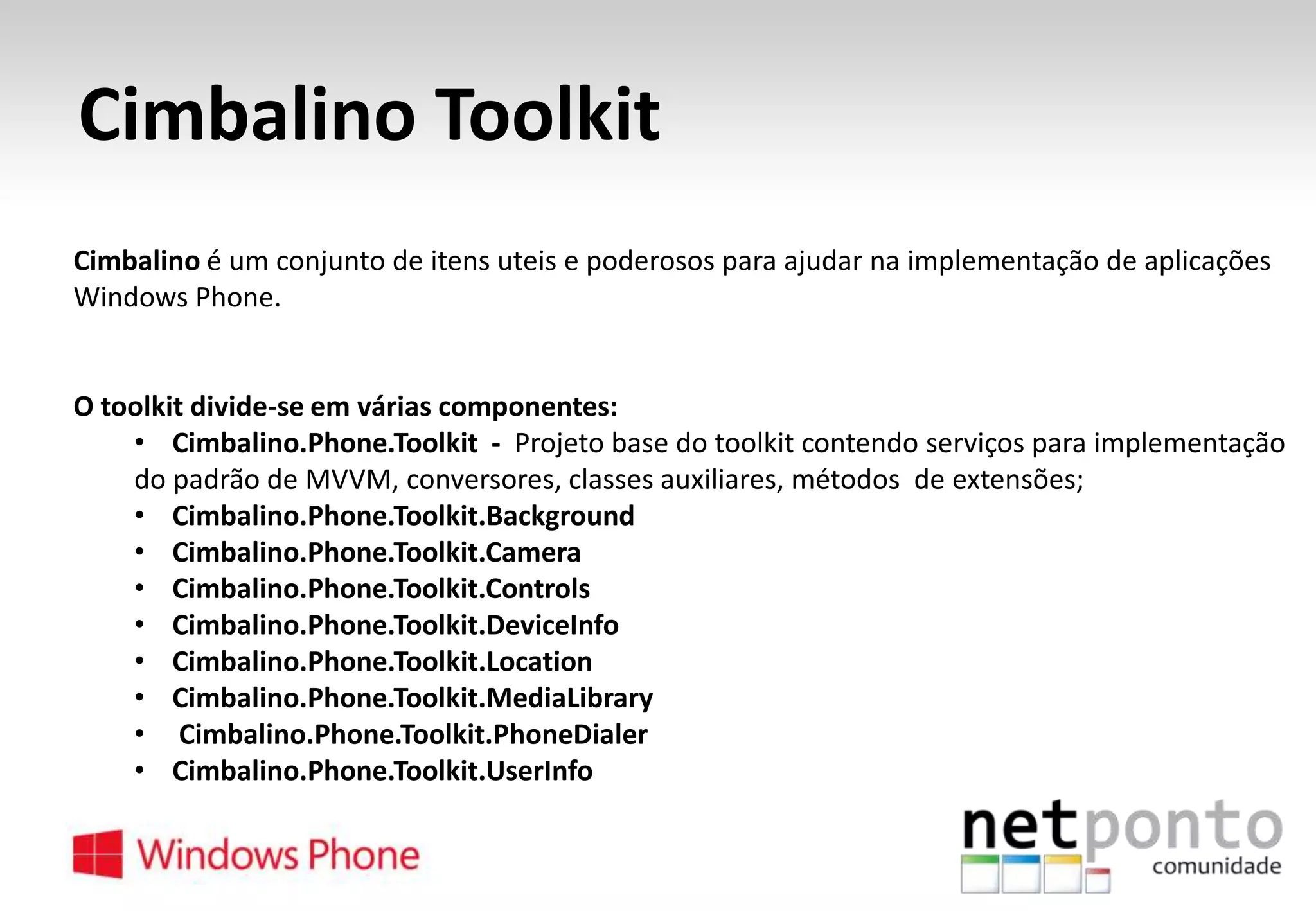 Cimbalino Toolkit
Cimbalino é um conjunto de itens uteis e poderosos para ajudar na implementação de aplicações
Windows Phone.

O toolkit divide-se em várias componentes:
• Cimbalino.Phone.Toolkit - Projeto base do toolkit contendo serviços para implementação
do padrão de MVVM, conversores, classes auxiliares, métodos de extensões;
• Cimbalino.Phone.Toolkit.Background
• Cimbalino.Phone.Toolkit.Camera
• Cimbalino.Phone.Toolkit.Controls
• Cimbalino.Phone.Toolkit.DeviceInfo
• Cimbalino.Phone.Toolkit.Location
• Cimbalino.Phone.Toolkit.MediaLibrary
• Cimbalino.Phone.Toolkit.PhoneDialer
• Cimbalino.Phone.Toolkit.UserInfo

 