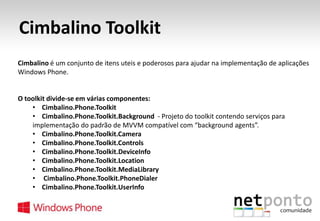 Cimbalino Toolkit
Cimbalino é um conjunto de itens uteis e poderosos para ajudar na implementação de aplicações
Windows Phone.

O toolkit divide-se em várias componentes:
• Cimbalino.Phone.Toolkit
• Cimbalino.Phone.Toolkit.Background - Projeto do toolkit contendo serviços para
implementação do padrão de MVVM compatível com “background agents”.
• Cimbalino.Phone.Toolkit.Camera
• Cimbalino.Phone.Toolkit.Controls
• Cimbalino.Phone.Toolkit.DeviceInfo
• Cimbalino.Phone.Toolkit.Location
• Cimbalino.Phone.Toolkit.MediaLibrary
• Cimbalino.Phone.Toolkit.PhoneDialer
• Cimbalino.Phone.Toolkit.UserInfo

 