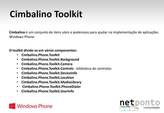 Cimbalino Toolkit
Cimbalino é um conjunto de itens uteis e poderosos para ajudar na implementação de aplicações
Windows Phone.

O toolkit divide-se em várias componentes:
• Cimbalino.Phone.Toolkit
• Cimbalino.Phone.Toolkit.Background
• Cimbalino.Phone.Toolkit.Camera
• Cimbalino.Phone.Toolkit.Controls - biblioteca de controlos
• Cimbalino.Phone.Toolkit.DeviceInfo
• Cimbalino.Phone.Toolkit.Location
• Cimbalino.Phone.Toolkit.MediaLibrary
• Cimbalino.Phone.Toolkit.PhoneDialer
• Cimbalino.Phone.Toolkit.UserInfo

 