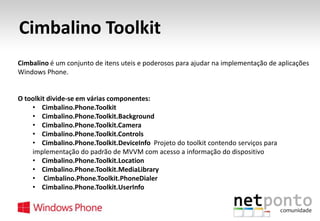 Cimbalino Toolkit
Cimbalino é um conjunto de itens uteis e poderosos para ajudar na implementação de aplicações
Windows Phone.

O toolkit divide-se em várias componentes:
• Cimbalino.Phone.Toolkit
• Cimbalino.Phone.Toolkit.Background
• Cimbalino.Phone.Toolkit.Camera
• Cimbalino.Phone.Toolkit.Controls
• Cimbalino.Phone.Toolkit.DeviceInfo Projeto do toolkit contendo serviços para
implementação do padrão de MVVM com acesso a informação do dispositivo
• Cimbalino.Phone.Toolkit.Location
• Cimbalino.Phone.Toolkit.MediaLibrary
• Cimbalino.Phone.Toolkit.PhoneDialer
• Cimbalino.Phone.Toolkit.UserInfo

 