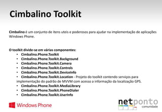 Cimbalino Toolkit
Cimbalino é um conjunto de itens uteis e poderosos para ajudar na implementação de aplicações
Windows Phone.

O toolkit divide-se em várias componentes:
• Cimbalino.Phone.Toolkit
• Cimbalino.Phone.Toolkit.Background
• Cimbalino.Phone.Toolkit.Camera
• Cimbalino.Phone.Toolkit.Controls
• Cimbalino.Phone.Toolkit.DeviceInfo
• Cimbalino.Phone.Toolkit.Location - Projeto do toolkit contendo serviços para
implementação do padrão de MVVM com acesso a informação da localização GPS.
• Cimbalino.Phone.Toolkit.MediaLibrary
• Cimbalino.Phone.Toolkit.PhoneDialer
• Cimbalino.Phone.Toolkit.UserInfo

 