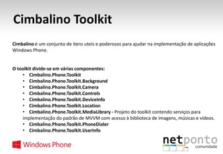 Cimbalino Toolkit
Cimbalino é um conjunto de itens uteis e poderosos para ajudar na implementação de aplicações
Windows Phone.

O toolkit divide-se em várias componentes:
• Cimbalino.Phone.Toolkit
• Cimbalino.Phone.Toolkit.Background
• Cimbalino.Phone.Toolkit.Camera
• Cimbalino.Phone.Toolkit.Controls
• Cimbalino.Phone.Toolkit.DeviceInfo
• Cimbalino.Phone.Toolkit.Location
• Cimbalino.Phone.Toolkit.MediaLibrary - Projeto do toolkit contendo serviços para
implementação do padrão de MVVM com acesso à biblioteca de imagens, músicas e vídeos.
• Cimbalino.Phone.Toolkit.PhoneDialer
• Cimbalino.Phone.Toolkit.UserInfo

 