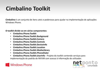 Cimbalino Toolkit
Cimbalino é um conjunto de itens uteis e poderosos para ajudar na implementação de aplicações
Windows Phone.

O toolkit divide-se em várias componentes:
• Cimbalino.Phone.Toolkit
• Cimbalino.Phone.Toolkit.Background
• Cimbalino.Phone.Toolkit.Camera
• Cimbalino.Phone.Toolkit.Controls
• Cimbalino.Phone.Toolkit.DeviceInfo
• Cimbalino.Phone.Toolkit.Location
• Cimbalino.Phone.Toolkit.MediaLibrary
• Cimbalino.Phone.Toolkit.PhoneDialer
• Cimbalino.Phone.Toolkit.UserInfo - Projeto do toolkit contendo serviços para
implementação do padrão de MVVM com acesso à informação do utilizador.

 