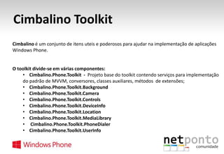 Cimbalino Toolkit
Cimbalino é um conjunto de itens uteis e poderosos para ajudar na implementação de aplicações
Windows Phone.

O toolkit divide-se em várias componentes:
• Cimbalino.Phone.Toolkit - Projeto base do toolkit contendo serviços para implementação
do padrão de MVVM, conversores, classes auxiliares, métodos de extensões;
• Cimbalino.Phone.Toolkit.Background
• Cimbalino.Phone.Toolkit.Camera
• Cimbalino.Phone.Toolkit.Controls
• Cimbalino.Phone.Toolkit.DeviceInfo
• Cimbalino.Phone.Toolkit.Location
• Cimbalino.Phone.Toolkit.MediaLibrary
• Cimbalino.Phone.Toolkit.PhoneDialer
• Cimbalino.Phone.Toolkit.UserInfo

 