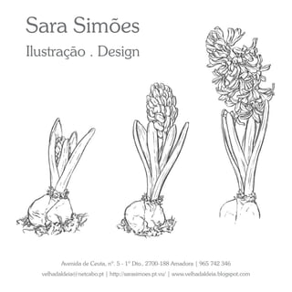 Sara Simões
Ilustração . Design




         Avenida de Ceuta, nº. 5 - 1º Dto., 2700-188 Amadora | 965 742 346
  velhadaldeia@netcabo.pt | http://sarasimoes.pt.vu/ | www.velhadaldeia.blogspot.com
 