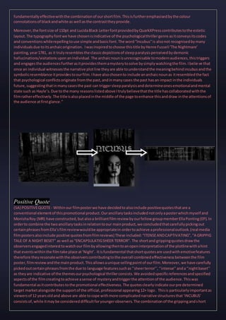 fundamentallyeffectivewiththe combinationof ourshortfilm.Thisisfurtheremphasisedbythe colour
connotationsof blackandwhite as well asthe contrasttheyprovide.
Moreover,the fontsize of 110pt and LucidaBlack LetterfontprovidedbyQuarkXPresscontributestothe estetic
layout.The typographyfontwe have chosenisindicative of the psychologicalthrillergenre asitconveysitscodes
and conventionswhilerepellingtouse simple andbasicfont.The word“Incubus”is alsonot recognisedbymany
individualsdue toitsarchaicorigination. Iwasinspiredtochoose thistitle byHenre Fusseli‘The Nightmare’
painting,year1781, as it trulyresemblesthe classicdepictionsof sleepparalysisperceivedbydemonic
hallucinations/visitationsuponanindividual.The archaicnounisunrecognisable tomodernaudiences,thistriggers
and engagesthe audiencesfurtherasitprovidesthemamysterytosolve bysimplywatchingthe film.Ibelie ve that
once an individual witnessesthe narrative plotline theyare able tounderstandthe meaningbehindincubusandthe
symbolicresemblance itprovidestoourfilm.Ihave alsochosento include anarchaicnounas itresembledthe fact
that psychological conflictsoriginate fromthe past,andinmanycases the past hasan impact inthe individuals
future,suggestingthatinmanycasesthe past can triggersleepparalysisanddetermineonesemotionalandmental
state such as Hayle’s.Due tothe many reasonslistedabove Itrulybelievethatthe title hascollaboratedwiththe
filmrathereffectively.The titleisalsoplacedinthe middle of the page toenhance thisanddraw inthe attentionsof
the audience atfirstglance.”
Positive Quote
(SA) POSITIVEQUOTE- Withinour filmposterwe have decidedtoalsoinclude positivequotesthatare a
conventional elementof thispromotional product.Ourancillarytasksincludednotonlyaposterwhichmyself and
MonishaRoy (MR) have constructed,but alsoa brilliantfilmreview byourfellow groupmemberEllaPonting(EP).In
orderto combine the twoancillarytasksinrelationtoour mainproduct,we concludedthatcarefullypickingout
certainphrasesfromElla’sfilmreviewwouldbe appropriatein ordertoachieve aprofessionaloutlook.(real media
filmpostersalsoinclude positive quotesfromfilmreviews) These included:“ITENSEANDCAPTIVATING”,“A GRIPPIG
TALE OF A NIGHT BESET” as well as“ENCAPSULATIGSHEER TERROR”. The shortand grippingquotesdraw the
observersengagedinteresttowatchour filmbyallowingthentoanopeninterpretationof the plotlinewithahint
that eventswithinthe filmtake place at‘Night’. Itisfundamental thatshortquotesare usedwithemotivefeatures
therefore theyresonatewiththe observerscontributingtothe overall combinedeffectivenessbetweenthe film
poster,filmreviewandthe mainproduct.Thisallowsaunique sellingpointof ourfilm.Moreover,we have carefully
pickedoutcertainphrasesfromthe due to language featuressuchas‘’sheerterror’’,‘’intense’’anda‘’nightbaset’’
as theyare indicative of the themesourpsychological thrillerconsists.We avoidedspecificreferencesandspecified
aspectsof the filmcreatingtoachieve asense of mysteryandtriggerthe attentionof the audience.Thiswas
fundamental asitcontributestothe promotional effectiveness.The quotesclearlyindicate ourpre determined
target marketalongside the supportof the official,professional appearing12+ logo. Thisis particularlyimportantas
viewersof 12 yearsoldand above are able tocope withmore complicatednarrative structuresthat‘INCUBUS’
consistsof,while itmaybe considereddifficultforyoungerobservers.The combinationof the grippingandshort
 