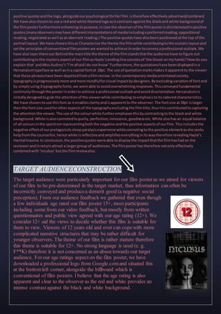 positive quotesandthe logo,alongsideourpsychological thrillerfilm istherefore effectivelyadvertised/combined.
We have alsochosento use a redand white themedlogoasitcontrastsagainstthe blackand white backgroundof
the filmposterfurthermore enhancingitspurpose,incase the observerof the filmposterisdisinterestedinpositive
quotes(manyobserversmayhave differentinterpretationsof mediaincludingapreferredreading,oppositional
reading,negotiatedaswell asanaberrant reading.) The positive quoteshave alsobeenpositionedatthe top of the
portraitlayout.We have chosenthisas Characterise the theme the filmwhile contributingtothe ecstaticlayoutand
setthe principlesof conventional filmposterswe wantedto achieve inordertoconveyaprofessional outlook.We
have alsolayerthemout Behindthe maintitle the theme of the filmstandsthatthe audience have tofigure out
contributingtothe mysteryaspectof our filmasHayle’sendingline consistsof ‘the blood onmyhands?Howdo you
explainthat’andMissAudrey’s“I’mafraidIdo not know”Furthermore,the quotationshave beendisplayedina
Hercanalumtypeface aswell asina capital fontat 18pt. The use of quotationmarksmakesitapparentto the viewer
that these phraseshave beendepictedfromafilmreview.Inthe contemporarymediaorientatedsociety,
typographyisprogressivelymore andmore mindfulforvisual impactbydesigners.Byexcludingvariationof fontand
by simplyusing3typographyfonts,we were able toavoidoverwhelmingresponses.Thisconveyedfundamental
continuitythroughthe posterinordertoachieve a professional outlookandavoiddisorientation.Hercanalumis
initiallydesignedtograb the attentionof the viewerwhile contributing toemphasistoitsraderedcharacteristics.
We have chosentouse thisfont as itenablesclarityandisapparentto the observer.The fontsize at18pt islarger
thenthe fontsize usedforotheraspectsof the typographyexcludingthe filmtitle,thusthiscontributedtocapturing
the attentionthe viewer.The use of the colourwhite furtheremphasesthisbycontractingtothe blackand white
background.White isalsoconnotedtopurity,perfection,innocence,goodnessetc.White alsohasan equal balance
of all coloursinthe spectrumrepresentingboththe negative andthe positive aspectsof ourfilm.Thisincludesthe
negative effectof ourprotagonistssleepparalysisexperience whileconnotingtothe positive elementasshe seeks
helpfromthe counsellor,hence white isreflectiveandamplifieseverythinginitswaytherefore revealingHayle’s
mental trauma.In conclusion,the positivequoteswereable todisplaythe impactthatthe filmhashadon the
reviewerandinreturnattract a largergroup of audiences.The filmposterhastherefore notonlyeffectively
combinedwith‘Incubus’butthe filmreviewalso.
TARGET AUDIENCECONSTRUCTION
The target audience were particularly important for our film posteras we aimed for viewers
of our film to be pre-determined in the target market, thus information can often be
incorrectly conveyed and producea demerit good (a negative social
perception). From our audience feedback we gathered that even though
a few individuals age rated our film poster 15+, most participants
including some from our video feedback, but mostly from written
questionnaires and public view agreed with our age rating (12+). We
consider 12+ aid the views to decide whether this film is suitable for
them to view. Viewers of 12 years old and over can copewith more
complicated narrative structures that may be rather difficult for
younger observers. The theme of our film is rather mature therefore
this theme is suitable for 12+. No strong language is used (e. g.
F**K) therefore it is not concerned as an abuse towards our target
audience. Forour age ratings aspecton the film poster, we have
downloaded a professional logo from Google.comand situated this
at the bottomleft corner, alongside the billboard which is
conventional of film posters. I believe that the age rating is also
apparent and clear to the observer as the red and white provides an
intense contrastagainst the black and white background.
 