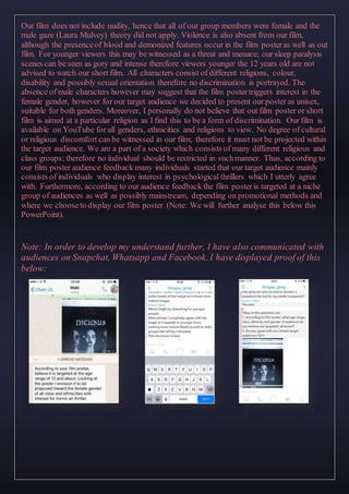 Our film does not include nudity, hence that all of our group members were female and the
male gaze (Laura Mulvey) theory did not apply. Violence is also absent from our film,
although the presenceof blood and demonized features occur in the film posteras well as out
film. For younger viewers this may be witnessed as a threat and menace; our sleep paralysis
scenes can be seen as gory and intense therefore viewers younger the 12 years old are not
advised to watch our short film. All characters consist of different religions, colour,
disability and possibly sexual orientation therefore no discrimination is portrayed. The
absence of male characters however may suggest that the film postertriggers interest in the
female gender, however for our target audience we decided to present our poster as unisex,
suitable for both genders. Moreover, I personally do not believe that out film poster or short
film is aimed at a particular religion as I find this to be a form of discrimination. Our film is
available on YouTube for all genders, ethnicities and religions to view. No degree of cultural
or religious discomfort can be witnessed in our film; therefore it must not be projected within
the target audience. We are a part of a society which consists of many different religious and
class groups; therefore no individual should be restricted in suchmanner. Thus, according to
our film poster audience feedback many individuals started that our target audience mainly
consists of individuals who display interest in psychological thrillers which I utterly agree
with. Furthermore, according to our audience feedback the film posteris targeted at a niche
group of audiences as well as possibly mainstream, depending on promotional methods and
where we chooseto display our film poster. (Note: We will further analyse this below this
PowerPoint).
Note: In order to develop my understand further, I have also communicated with
audiences on Snapchat, Whatsapp and Facebook. I have displayed proof of this
below:
 