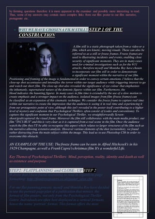 by forming questions therefore it is more apparent to the examiner and possibly more interesting to read.
Thus, some of my answers may contain more complex links from our film poster to our film narrative,
protagonist etc.
 WHY WE HAVE CHOSENA FILM STILL?.STEP 1 OF THE
CONSTRUCTION
A film still is a static photograph taken from a video or a
film, which are kinetic, moving visuals. These can also be
referred to as a still or freeze frames. Freeze frames are
used to illustrating incidents and events, enabling close
security of significant moments. They are in many cases
used for criminal investigations such as for the 9/11
attacks, therefore myself and Monisha Roy have chosen
to incorporate our film still in order to demonstrate
a significant moment within the narrative of our film.
Positioning and framing of the image is fundamental in order to convey certain emotions. I believe that the
close-up shot accentuates and intensifies the terror within our target audience while triggering interest to go
and watch out short film. The close-up shot also revealed the significance of eye colour that emphasises
the inhumanly, supernatural nature of the demonic figures within our film. Furthermore, the
blood indicates the haunting figures In many cases in film time is extended by the use of a slow motion to
create emphasis and a stronger impact on the audience, isolated images from film (freeze frames) can
be classified as an expansion of this cinematic technique. We consider the freeze frame to capture real time
within our narrative to create the impression that the audience is seeing it in real time and experiencing it
from our protagonists point of view, although this isn't revealed in the poster itself contributing to a higher
level of mystery and confusion that Psychological Thrillers often consist of (codes and conventions). To
capture this significant moment in our Psychological Thriller, we straightforwardly Screen-
shoot/grab/captured the visual frame. Moreover the film still collaborates with the main media product, our
film "INCUBUS" and this is very clear as it is captured from a real scene in the film. Once the audience
watch the film they I’ll be able to recognise this aspect which relates to larger structures of the film such as
the narrative allowing extensive analysis. However various elements of the shot (screenshot), we found
rather distracting from the main subject within the image. This lead us to use Photoshop CS6 in order to
overcome this obstacle.
AN EXAMPLE OF THE USE: Thefreeze frame can be seen in Alfred Hitchcock's in his
1929 Champagne, aswell a FrankCapra'schristmas film It's a wonderfulLife.
Key Themesof Psychological Thrillers: Mind, perception, reality, identity and death as well
as existence and purpose
STEP2: FLATPLANNING and CLOSE- UP STEP 2
Website that I have found interesting to read in regards to page
formatting: http://frontrowposters.co.uk/poster_sizes.cfm
For our flat panningprocess, myself and Monisha Roy have decided
to use the portrait pageplan of a publication that mimics the
format of film posters, not only from the Psychological Thriller
Genre. Individualsare often best displayed in a vertical formant,
hence the name‘portrait’ format. This format offers the most
 