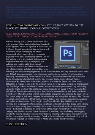 striking and dramaticlayout potential enhancing ourpurpose as we were ableto fill the
space up with the title, sub title, review/positive quotes and other features, in order to
achieve a professional outcome. This format also best suited our composition and camera
shot. The tightly framed imagedisplays detail of texture and contrast effectively. Photoshop
CS6 hashelped me achieve this as displayed below.
STEP 3 –USING PHOTOSHOP CS6 + WHY WE HAVE CHOSEN TO USE
BLACK AND WHITE (COLOUR CONNOTATION
NOTE:THIS IS A REPLICAOF MY EVALUATION.I HAVE ADDED THIS AS I BELIEVE
IT IS RATHER USEFULON THIS PRESENTATIONALSO.
Released in May 2012, Adobe Photoshop CS is a
raster graphics editor was published and develop by
Adobe Systems which are a part of Windows and OS
X I found this software straightforward to use as I
have come across it during my AS Media
Coursework which required me to construct a
magazine cover and a double page spread. Due to
this we believe it is an excellent and appropriate
programme that has aided us to improve our
technical and creative skills from our AS
coursework; however we did face some obstacles.
One of the obstacles included accessibility, as we
were only able to access the programme within school facilities and only the media room, and it
was difficult to arrange timings where the room was free to use outside of our lesson time
disrupting the consistency of our construction. Due to this we had to stay in after school and
during break times which helped us solve this problem. Furthermore, although Adobe
Photoshop CS6 allows users to save final products in a PNG file format, we faced many
difficulties in regards to this as for no apparent reason we were unable to save out final product.
Our final image deleted on several occasions and our fifth attempt of constructing and saving
out poster finally worked. This enabled us upload the poster on Quark X Press (Monisha Roy
will address this software) allowing us to distribute the poster online as well as in a hardware
printed copy. Thus, Photoshop entitled us to digitally manipulate and enhance the quality of our
film poster image as well as to compose the raster image and manipulate its layers, The CS6 has
presented a powerful suite of tools such as colour balance and exposure adjustments, cropping
tool, colour replacement etc. For example, myself and Monisha Roy (MR) have used the
cropping tool to disregard portions outside the chosen section () which has guided us to remove
excess and unnecessary space, enabling a focal point of the film still we have used within out
poster . this helped us enhance the composition of the image. Alternatively, we also used the
cropping tool therefore we can extend the canvas in a desired size by clicking and dragging
outside the existing imagine boarders. This therefore enabling technological convergence with
another contemporary media technology, Quark X Press, leading us to further develop skill of
presentation required for further studies of Media and a media based workplace.
CONSTRUCTION
 