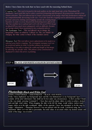 Below I have listen the tools that we have used with the reasoning behind them:
Cropping Tool: This tool is located in the tools pallete on the right hand side of the Photoshop CS6
document. I have used this tool to select a portrait formatting and disregard the proportions outside of my
chosen selection. This tool allowed me to create a focal point of my image which has furthermore enhanced
my compositionwhile decreasing in file size. I was also used the cropping tool to alternatively extend my
portrait canvas by clicking and dragging outside the existing image
boarders in order to covey the portrait formatting more effectively.
This has enabled me to upload and work with the saved PNG image
on QuarkXPress much more adequately with no difficulty (besides
our saving which I have mentioned in my evaluation above).
The Eyedropper Tool - This tool allowed me to change the
foreground colour on whatever I clicked on. This was helpful for
changing the white colour to black of the extended canvas.
Marquuee Tool:This tool allows more adjustments to be made to a
selected area before cropping. The rectangular marquee tool was
my preferred option in order to further enhance my portrait
formatting. I was able to adjust the width and height of the image
by selecting my specific ratio. This phrase of my construction is
displayed to where the arrow is pointing.
STEP 4: BLACK AND WHITE (COLOUR CONNOTATION)
Photoshop:Black and White Tool
STEPS: COSEN IMAGE > ADJUSTMENTS > BLACK AND WHITE
Firstly I have duplicated my background layer and this was fundamental as my background layer
contains all the pixel information that shold not be lost under any circumstances. A short cut that I found
to this was simply pressing Command+J . I have then used the adjust sliders in order to achieve desired
dark and light tonal values. When dragging the slide to the left the image would achieve darker tonal
ranges where as to the right wouldquite rightly do the opposite. I have also attempted to do this step by
Image> Adjustments > Departure however I was not pleased with the result. I preferred using the
adjustment sliders as I was able to personalise the tonal values to an extent where my desired texture and
detail of the image was revealed.
BEFORE
AFTER
 