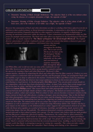 COLOUR CONNOTATION
 Denotative Meaning of Black (Google Definitions) “The adjective black is of the very darkest colour
owing the absence of o compete absorption of light, the opposite of white”
 Denotative Meaning of White (Google Definition “The adjective white is of the colour of milk or
fresh snow, due to the reflection of all visible rays of light, the opposite of black”
However the connotation of black and white determines an idea or a feeling which these adjectives invoke in
addition to their explicit primary or literal denotative meaning. A connotation is often linked to cultural or
emotional associations frequently described as ether negative or positive, in regards to displeasing or
pleasing an emotional connection within the observer. Colour connotation was fundamental within our film
poster for multiple interpretations. The black and white effect was inspired by my Psychological Film Poster
analysis ’23’, by mainly inspired by ‘The Master of Suspense’ Sir Alfred Joseph Hitchcock. The English
director and producer’s stylistic trademarks include camera movements that mimic a characters gaze and
triggered voyeurism within the audience with framed shots that intensify
anxiety and fear
throughout the thrilling
plot. This in turn served
Hitchcock his fame of the
Psychological Thriller
film genre. Alfred has
admirably set the codes
and conventions of
suspense intensifying
films through his Black
and White films, and we did not only use some of his trademarks for our
short film, however myself and my fellow group member wanted to embody
his success by creating a black and white film poster. Hitchcock’s films
remain timeless, therefore by mimicking the black and white effect that his films consist of, I believe we were
able to achieve a connection with our narrative plot like and the passage of time; our protagonist Hayle and
her inability to go to sleep is reflected in this manner. Furthermore Black and White evokes an emotional
connection while allowing the observer (our target audience) to focus on the texture and contrast
contributing to visual interest. As the photographer Eric Kim stated “You can pin point certain details in
the composition, which may have been obstructed by colour. At times I also notice that certain images can
get far too busy in colour, and black and white allows you to cut back on some of the distractions.”
Moreover Lauren Phillips stated “One reason black and white photography creates such feeling is the
contrast between dark and light shades of black, white and gray. The human eye notices two things when
looking at a photo, colour and contrast. With no colour to view, you eye becomes even more sensitive to the
sharp contrast in black and white photos; creating a stronger, more moving image.”Due to this the black
and white photography I believe enhanced the eye colour and the dripping blood of the demon character
(aka myself) furthermore intensifying fear and terror, triggering our audiences attention and interest to
watch our short film. The enhancement of the eye colour due to high levels of contrast and adjusted
brightness as well as saturation I was able to achieve by using Photoshop Adobe CS6; I believe this has a
great impact on the audience as the dehumanised eye colour suggests the supernatural element of our film
while the blood often signifies as a symbol of tolerance, hardships and difficulties, death, mystery while
reinforcing danger that our film upholds; The unknown demonised creatures continuously haunt Hayle’s
mental state and we have aimed to mimic this concept.. For this reason I also believe that our main product
and the film poster collaborate effectively together. Furthermore, the colour black is often connoted to
secrecy and the unknown, which results in establishing a mysterious atmosphere once again providing a
parallel to our film and the final mysterious line of the script ‘I’m afraid I do not know’. In psychology the
colour black is connoted with protection from the external emotional stress, instilling a barrier from the
outside world that Hayle is attempting to pursue by visiting her counsellor. This colour provides comfort
hiding from vulnerabilities (hence the counsellors black clothing attire linking to her characters
 