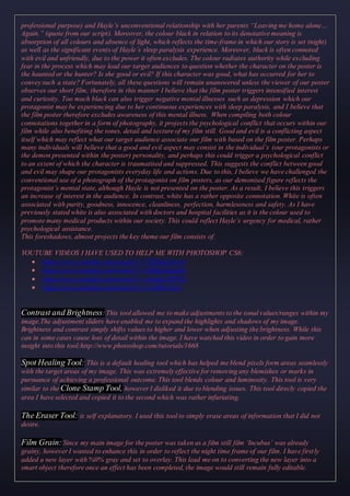 professional purpose) and Hayle’s unconventional relationship with her parents “Leaving me home alone…
Again.” (quote from our script). Moreover, the colour black in relation to its denotative meaning is
absorption of all colours and absence of light, which reflects the time-frame in which our story is set (night)
as well as the significant events of Hayle’s sleep paralysis experience. Moreover, black is often connoted
with evil and unfriendly, due to the power it often excludes. The colour radiates authority while excluding
fear in the process which may lead our target audiences to question whether the character on the poster is
the haunted or the hunter? Is she good or evil? If this character was good, what has occurred for her to
convey such a state? Fortunately, all these questions will remain unanswered unless the viewer of our poster
observes our short film; therefore in this manner I believe that the film poster triggers intensified interest
and curiosity. Too much black can also trigger negative mental illnesses such as depression which our
protagonist may be experiencing due to her continuous experiences with sleep paralysis, and I believe that
the film poster therefore excludes awareness of this mental illness. When compiling both colour
connotations together in a form of photography, it projects the psychological conflict that occurs within our
film while also benefiting the tones, detail and texture of my film still. Good and evil is a conflicting aspect
itself which may reflect what our target audience associate our film with based on the film poster. Perhaps
many individuals will believe that a good and evil aspect may consist in the individual’s (our protagonists or
the demon presented within the poster) personality, and perhaps this could trigger a psychological conflict
to an extent of which the character is traumatised and suppressed. This suggests the conflict between good
and evil may shape our protagonists everyday life and actions. Due to this, I believe we have challenged the
conventional use of a photograph of the protagonist on film posters, as our demonised figure reflects the
protagonist’s mental state, although Hayle is not presented on the poster. As a result, I believe this triggers
an increase of interest in the audience. In contrast, white has a rather opposite connotation. White is often
associated with purity, goodness, innocence, cleanliness, perfection, harmlessness and safety. As I have
previously stated white is also associated with doctors and hospital facilities as it is the colour used to
promote many medical products within our society. This could reflect Hayle’s urgency for medical, rather
psychological assistance.
This foreshadows, almost projects the key theme our film consists of.
YOUTUBE VIDEOS I HAVE USED TO HELP ME WITH PHOTOSHOP CS6:
 https://www.youtube.com/watch?v=7ZlXagXwcn4
 https://www.youtube.com/watch?v=OjRqZiAgoHo
 https://www.youtube.com/watch?v=j5mJaCSjW5k
 https://www.youtube.com/watch?v=UrvSR-s21to
Contrast and Brightness: This tool allowed me to make adjustments to the tonal values/ranges within my
image.The adjustment sliders have enabled me to expand the highlights and shadows of my image.
Brightness and contrast simply shifts values to higher and lower when adjusting the brightness. While this
can in some cases cause loss of detail within the image. I have watched this video in order to gain more
insight into this tool:http://www.photoshop.com/tutorials/1668
Spot Healing Tool: This is a default healing tool which has helped me blend pixels form areas seamlessly
with the target areas of my image. This was extremely effective for removing any blemishes or marks in
pursuance of achieving a professional outcome. This tool blends colour and luminosity. This tool is very
similar to the Clone Stamp Tool, however I disliked it due to blending issues. This tool direcly copied the
area I have selected and copied it to the second which was rather infuriating.
The Eraser Tool: is self explanatory. I used this tool to simply erase areas of information that I did not
desire.
Film Grain:Since my main image for the poster was taken as a film still film ‘Incubus’ was already
grainy, however I wanted to enhance this in order to reflect the night time frame of our film. I have firstly
added a new layer with %0% gray and set to overlay. This lead me on to converting the new layer into a
smart object therefore once an effect has been completed, the image would still remain fully editable.
 