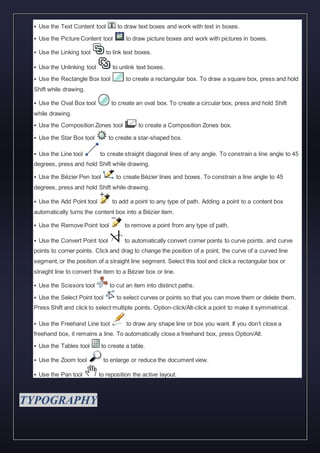  Use the Text Content tool to draw text boxes and work with text in boxes.
 Use the Picture Content tool to draw picture boxes and work with pictures in boxes.
 Use the Linking tool to link text boxes.
 Use the Unlinking tool to unlink text boxes.
 Use the Rectangle Box tool to create a rectangular box. To draw a square box, press and hold
Shift while drawing.
 Use the Oval Box tool to create an oval box. To create a circular box, press and hold Shift
while drawing.
 Use the Composition Zones tool to create a Composition Zones box.
 Use the Star Box tool to create a star-shaped box.
 Use the Line tool to create straight diagonal lines of any angle. To constrain a line angle to 45
degrees, press and hold Shift while drawing.
 Use the Bézier Pen tool to create Bézier lines and boxes. To constrain a line angle to 45
degrees, press and hold Shift while drawing.
 Use the Add Point tool to add a point to any type of path. Adding a point to a content box
automatically turns the content box into a Bézier item.
 Use the Remove Point tool to remove a point from any type of path.
 Use the Convert Point tool to automatically convert corner points to curve points, and curve
points to corner points. Click and drag to change the position of a point, the curve of a curved line
segment, or the position of a straight line segment. Select this tool and click a rectangular box or
straight line to convert the item to a Bézier box or line.
 Use the Scissors tool to cut an item into distinct paths.
 Use the Select Point tool to select curves or points so that you can move them or delete them.
Press Shift and click to select multiple points. Option-click/Alt-click a point to make it symmetrical.
 Use the Freehand Line tool to draw any shape line or box you want. If you don’t close a
freehand box, it remains a line. To automatically close a freehand box, press Option/Alt.
 Use the Tables tool to create a table.
 Use the Zoom tool to enlarge or reduce the document view.
 Use the Pan tool to reposition the active layout.
TYPOGRAPHY
 