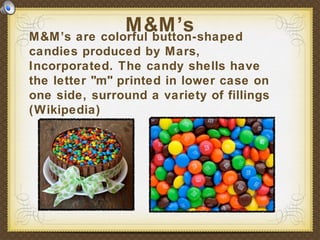 M&M’s are colorful button-shaped
candies produced by Mars,
Incorporated. The candy shells have
the letter "m" printed in lower case on
one side, surround a variety of fillings
(Wikipedia)
M&M’s
 