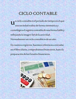 nciclocontableeselperiododetiempoenelque
unasociedadrealiza deformasistemáticay
cronológicaelregistrocontabledeunaformafiabley
reflejandolaimagen fieldelaactividad.
Normalmenteunciclocontableesdeunaño.
Encuantoaregistros, hacemosreferencia aentradas
enellibrodiario,comprobantesfinancieros,hastala
preparacióndelosEstadosfinancieros.
u
 