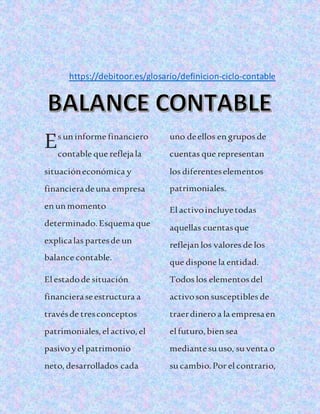 https://debitoor.es/glosario/definicion-ciclo-contable
s uninforme financiero
contable que reflejala
situacióneconómica y
financieradeuna empresa
enunmomento
determinado. Esquemaque
explicalas partesde un
balance contable.
Elestadode situación
financieraseestructura a
travésde tresconceptos
patrimoniales,elactivo,el
pasivo yelpatrimonio
neto,desarrollados cada
uno deellos engrupos de
cuentas que representan
los diferenteselementos
patrimoniales.
Elactivoincluyetodas
aquellas cuentasque
reflejanlos valores de los
que dispone la entidad.
Todos los elementos del
activosonsusceptibles de
traerdinero a la empresaen
elfuturo,biensea
mediantesuuso, suventa o
sucambio.Por elcontrario,
E
 
