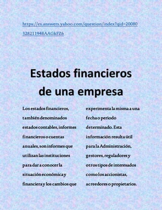 https://es.answers.yahoo.com/question/index?qid=20080
328211948AAGkFZ6
Estados financieros
de una empresa
Los estadosfinancieros,
tambiéndenominados
estadoscontables,informes
financierosocuentas
anuales,soninformesque
utilizanlasinstituciones
paradaraconocerla
situacióneconómicay
financieray los cambiosque
experimentalamismaauna
fechao periodo
determinado.Esta
informaciónresultaútil
paralaAdministración,
gestores,reguladoresy
otrostiposdeinteresados
comolosaccionistas,
acreedoreso propietarios.
 